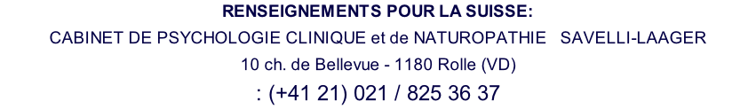 RENSEIGNEMENTS POUR LA SUISSE: CABINET DE PSYCHOLOGIE CLINIQUE et de NATUROPATHIE   SAVELLI-LAAGER 10 ch. de Bellevue - 1180 Rolle (VD) : (+41 21) 021 / 825 36 37
