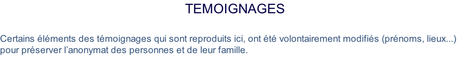 Temoignages  Certains éléments des témoignages qui sont reproduits ici, ont été volontairement modifiés (prénoms, lieux...) pour préserver l’anonymat des personnes et de leur famille.