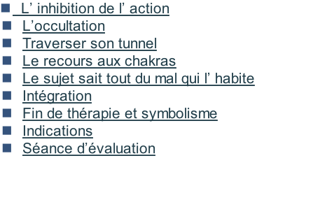 L’ inhibition de l’ action &nbsp; L’occultation &nbsp; Traverser son tunnel &nbsp; Le recours aux chakras &nbsp; Le sujet sait tout du mal qui l’ habite &nbsp; Intégration &nbsp; Fin de thérapie et symbolisme 		Indications  	Séance d’évaluation