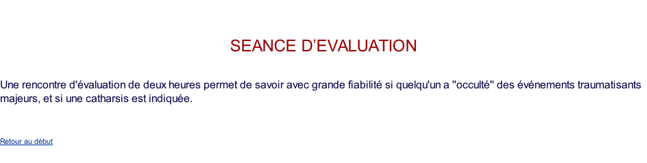 seance d’evaluation   Une rencontre d'évaluation de deux heures permet de savoir avec grande fiabilité si quelqu'un a ''occulté'' des événements traumatisants majeurs, et si une catharsis est indiquée.    Retour au début
