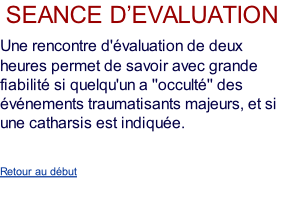 seance d’evaluation  Une rencontre d'évaluation de deux heures permet de savoir avec grande fiabilité si quelqu'un a ''occulté'' des événements traumatisants majeurs, et si une catharsis est indiquée.   Retour au début